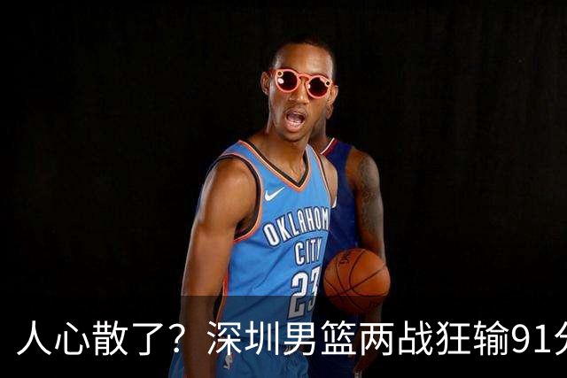 人心散了？深圳男篮两战狂输91分惹争议，顾全难逃帅位危机