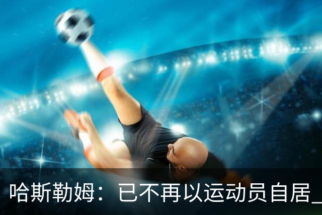 哈斯勒姆：已不再以运动员自居 更愿先介绍自己为迈阿密做的贡献