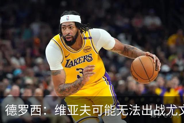 德罗西：维亚夫可能无法出战尤文；为自己与球迷的冲突道歉