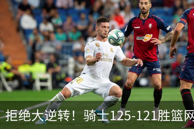 拒绝大逆转！骑士125-121胜篮网！此战看到4个事实：哈登令人担忧