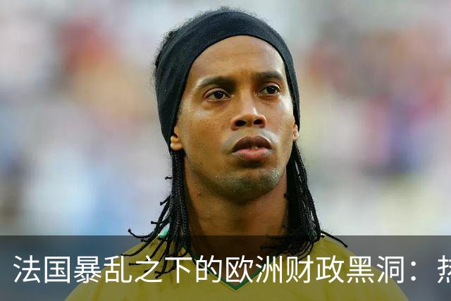 法国暴乱之下的欧洲财政黑洞：热闹的街头，藏着一个慢慢漏空的钱袋子