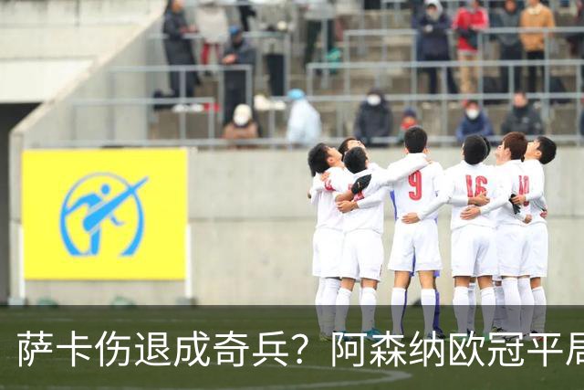萨卡伤退成奇兵？阿森纳欧冠平局深度复盘