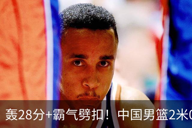 轰28分+霸气劈扣！中国男篮2米05王牌崛起：世预赛郭士强重用他？