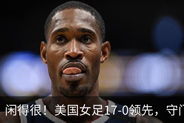 闲得很！美国女足17-0领先，守门员双手叉腰站中圈观望