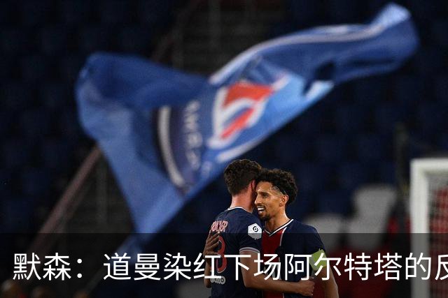 默森：道曼染红下场阿尔特塔的反应没必要，太严苛了